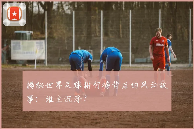 揭秘世界足球排行榜背后的风云故事:谁主沉浮?