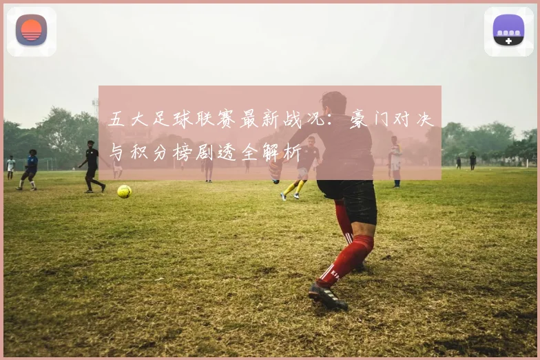五大足球联赛最新战况:豪门对决与积分榜剧透全解析