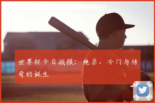 世界杯今日战报：绝杀、冷门与传奇的诞生