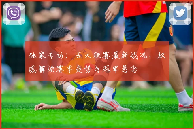 独家专访:五大联赛最新战况,权威解读赛季走势与冠军悬念